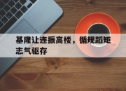 开云官网-包含基隆让连振高楼，循规蹈矩志气驱存的词条