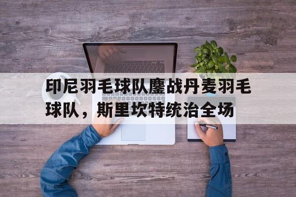 关于印尼羽毛球队鏖战丹麦羽毛球队，斯里坎特统治全场的信息